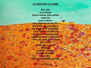 LA NOSTRA CLASSE Bon dia! Ja arribem! Quina classe més polida cada dia quan entrem.   Les joguines al seu lloc, les bates als penjadors, les llibretes al prestatge, i a la safata, els colors.   Els llapis ficats als pots, els llibres, tots a l’armari, i dins del cove, els ninots.   Es fa fosc! Tots cap a casa! Marxem a sopar i dormir. Deixem la classe tan neta com l’hem trobada al matí. Lola Casas 