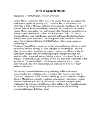 Hrm at General Motors
Background to HRM at General Motors Corporation
General Motors Corporation (NYE: GM) is the leading American automaker in the
world with its operations spanning in 157 countries. The car manufacturer was
established in 1908 in Michigan and today it is headquartered in Detroit, the United
States of America. Besides the domestic industry of the United States of America,
General Motors manufactures cars and trucks in other 30 countries around the world.
Among its brand products are Cadillac, Buick, Chevrolet, GMC, GM Daewoo,
Hummer, Holden, Opel, Saab, Pontiac, Vauxhall, and Saturn. Besides these brands
that are owned by the automaker, GMC also operates joint ventures in China and
Japan. That is, Shanghai GM and SAIC GM Wuling ... Show more content on
Helpwriting.net ...
Training of General Motors employees on their job specifications will improve their
productivity. Ofshore trainings in China and Japan are recommended . This will
allow the corporation s manufacturing engineers to learn new efficient production
technologies of Japan and China in making cheaper and highly effiecient cars.
Motivational incentives such as team building sessions, delegation of duties, self
managed leadership styles, and monetary rewards will boost their commitment to the
organization. The combined effect of training and motivation will necesitate
restructuring of a pay roll while leveraging on improved productivity of highly
productive employees.
The fourth recommendation is embracing technology in Human Resource
Management system to enhance global cordination of its business. According to
Dreher and Dougherty ( 2002), the use of technology such as centralised Enterprise
Resource Management system to co ordinate human resource activities of General
Motors will enhance quick sharing of ideas and consultation among the global
employees of the company without barriers. This will allow the organization to carry
out its marketing strategies efficiently and effectively without limitation by
geographical distances. Effective Human
 