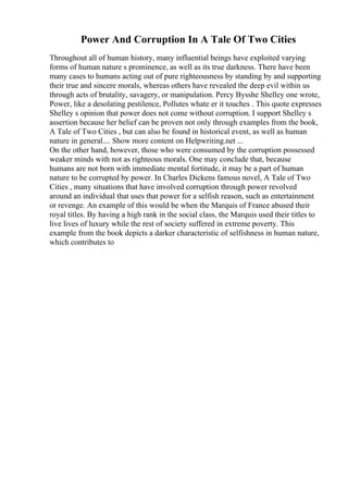 Power And Corruption In A Tale Of Two Cities
Throughout all of human history, many influential beings have exploited varying
forms of human nature s prominence, as well as its true darkness. There have been
many cases to humans acting out of pure righteousness by standing by and supporting
their true and sincere morals, whereas others have revealed the deep evil within us
through acts of brutality, savagery, or manipulation. Percy Bysshe Shelley one wrote,
Power, like a desolating pestilence, Pollutes whate er it touches . This quote expresses
Shelley s opinion that power does not come without corruption. I support Shelley s
assertion because her belief can be proven not only through examples from the book,
A Tale of Two Cities , but can also be found in historical event, as well as human
nature in general.... Show more content on Helpwriting.net ...
On the other hand, however, those who were consumed by the corruption possessed
weaker minds with not as righteous morals. One may conclude that, because
humans are not born with immediate mental fortitude, it may be a part of human
nature to be corrupted by power. In Charles Dickens famous novel, A Tale of Two
Cities , many situations that have involved corruption through power revolved
around an individual that uses that power for a selfish reason, such as entertainment
or revenge. An example of this would be when the Marquis of France abused their
royal titles. By having a high rank in the social class, the Marquis used their titles to
live lives of luxury while the rest of society suffered in extreme poverty. This
example from the book depicts a darker characteristic of selfishness in human nature,
which contributes to
 