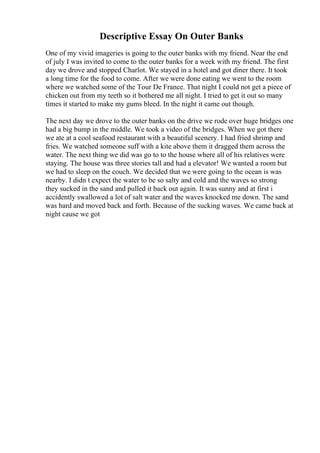 Descriptive Essay On Outer Banks
One of my vivid imageries is going to the outer banks with my friend. Near the end
of july I was invited to come to the outer banks for a week with my friend. The first
day we drove and stopped Charlot. We stayed in a hotel and got diner there. It took
a long time for the food to come. After we were done eating we went to the room
where we watched some of the Tour De France. That night I could not get a piece of
chicken out from my teeth so it bothered me all night. I tried to get it out so many
times it started to make my gums bleed. In the night it came out though.
The next day we drove to the outer banks on the drive we rode over huge bridges one
had a big bump in the middle. We took a video of the bridges. When we got there
we ate at a cool seafood restaurant with a beautiful scenery. I had fried shrimp and
fries. We watched someone suff with a kite above them it dragged them across the
water. The next thing we did was go to to the house where all of his relatives were
staying. The house was three stories tall and had a elevator! We wanted a room but
we had to sleep on the couch. We decided that we were going to the ocean is was
nearby. I didn t expect the water to be so salty and cold and the waves so strong
they sucked in the sand and pulled it back out again. It was sunny and at first i
accidently swallowed a lot of salt water and the waves knocked me down. The sand
was hard and moved back and forth. Because of the sucking waves. We came back at
night cause we got
 