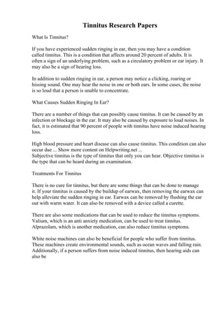 Tinnitus Research Papers
What Is Tinnitus?
If you have experienced sudden ringing in ear, then you may have a condition
called tinnitus. This is a condition that affects around 20 percent of adults. It is
often a sign of an underlying problem, such as a circulatory problem or ear injury. It
may also be a sign of hearing loss.
In addition to sudden ringing in ear, a person may notice a clicking, roaring or
hissing sound. One may hear the noise in one or both ears. In some cases, the noise
is so loud that a person is unable to concentrate.
What Causes Sudden Ringing In Ear?
There are a number of things that can possibly cause tinnitus. It can be caused by an
infection or blockage in the ear. It may also be caused by exposure to loud noises. In
fact, it is estimated that 90 percent of people with tinnitus have noise induced hearing
loss.
High blood pressure and heart disease can also cause tinnitus. This condition can also
occur due ... Show more content on Helpwriting.net ...
Subjective tinnitus is the type of tinnitus that only you can hear. Objective tinnitus is
the type that can be heard during an examination.
Treatments For Tinnitus
There is no cure for tinnitus, but there are some things that can be done to manage
it. If your tinnitus is caused by the buildup of earwax, then removing the earwax can
help alleviate the sudden ringing in ear. Earwax can be removed by flushing the ear
out with warm water. It can also be removed with a device called a curette.
There are also some medications that can be used to reduce the tinnitus symptoms.
Valium, which is an anti anxiety medication, can be used to treat tinnitus.
Alprazolam, which is another medication, can also reduce tinnitus symptoms.
White noise machines can also be beneficial for people who suffer from tinnitus.
These machines create environmental sounds, such as ocean waves and falling rain.
Additionally, if a person suffers from noise induced tinnitus, then hearing aids can
also be
 