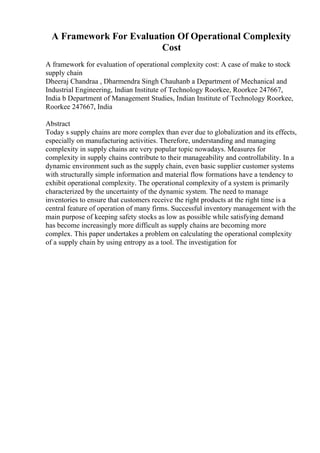 A Framework For Evaluation Of Operational Complexity
Cost
A framework for evaluation of operational complexity cost: A case of make to stock
supply chain
Dheeraj Chandraa , Dharmendra Singh Chauhanb a Department of Mechanical and
Industrial Engineering, Indian Institute of Technology Roorkee, Roorkee 247667,
India b Department of Management Studies, Indian Institute of Technology Roorkee,
Roorkee 247667, India
Abstract
Today s supply chains are more complex than ever due to globalization and its effects,
especially on manufacturing activities. Therefore, understanding and managing
complexity in supply chains are very popular topic nowadays. Measures for
complexity in supply chains contribute to their manageability and controllability. In a
dynamic environment such as the supply chain, even basic supplier customer systems
with structurally simple information and material flow formations have a tendency to
exhibit operational complexity. The operational complexity of a system is primarily
characterized by the uncertainty of the dynamic system. The need to manage
inventories to ensure that customers receive the right products at the right time is a
central feature of operation of many firms. Successful inventory management with the
main purpose of keeping safety stocks as low as possible while satisfying demand
has become increasingly more difficult as supply chains are becoming more
complex. This paper undertakes a problem on calculating the operational complexity
of a supply chain by using entropy as a tool. The investigation for
 