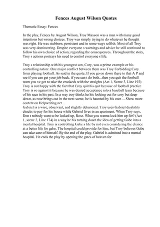 Fences August Wilson Quotes
Thematic Essay: Fences
In the play, Fences by August Wilson, Troy Maxson was a man with many good
intentions but wrong choices. Troy was simply trying to do whatever he thought
was right. He was stubborn, persistent and in some ways selfish. Most of all Troy
was very domineering. Despite everyone s warnings and advice he still continued to
follow his own choice of action, regarding the consequences. Throughout the story,
Troy s actions portrays his need to control everyone s life.
Troy s relationship with his youngest son, Cory, was a prime example or his
controlling nature. One major conflict between them was Troy Forbidding Cory
from playing football. As said in the quote, If you go on down there to that A P and
see if you can get your job back. if you can t do both...then you quit the football
team you ve got to take the crookeds with the straights (Act 1, Scene 3, Line 192)
Troy is not happy with the fact that Croy quit his quit because of football practice.
Troy is so against it because he was denied acceptance into a baseball team because
of his race in his past. In a way troy thinks he his looking out for cory but deep
down, as rose brings out in the next scene, he is haunted by his own ... Show more
content on Helpwriting.net ...
Gabriel is a wise, observant, and slightly delusional. Troy uses Gabriel disability
checks to pay for his house while Gabriel lives in an apartment. When Troy says,
Don t nobody want to be locked up, Rose. What you wanna lock him up for? (Act
1, scene 2, Line 174) in a way he his turning down the idea of getting Gabe into a
mental hospital. Troy is controlling Gabe s life by not even considering the chance
at a better life for gabe. The hospital could provide for him, but Troy believes Gabe
can take care of himself. By the end of the play, Gabriel is admitted into a mental
hospital. He ends the play by opening the gates of heaven for
 