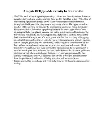 Analysis Of Hyper-Masculinity In Brownsville
The Ville, a tell all book reporting on society, culture, and the daily events that occur,
describes the youth and youth culture in Brownsville, Brooklyn in the 1990 s. One of
the seemingly prominent aspects of the youth culture mentioned several times
throughout this Brownsville biography is hyper masculinity. The hyper masculine
mindset of Brownsville perpetuates the androcentric tendencies within the society.
Hyper masculinity, defined as a psychological term for the exaggeration of male
stereotypical behavior, played a crucial part in the maintenance and function of the
Brownsville community. The stereotypical male behavior of the time period in the
book consisted of being a part of a male group, whether that be a drug selling gang
or a shoplifting gang like the Lo Lifes, having a certain diction and attitude, having a
certain strength, physically and emotionally, and having little consideration for the
law; without these characteristics men were seen as weak and vulnerable. All of
these stereotypical behaviors were supposed to be maintained by the community s
men because it gave them a distinct aura that made Brownsville residents, police and
visitors aware of who was in charge. Because everyone was surrounded by that
culture, violence, and dialect, it became a part of who they were. Since most men
have the predisposed inclination of being providers and having to be the
breadwinners, they took charge and eventually Brownsville became an androcentric
society.
 