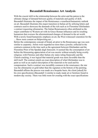 Baxandall Renaissance Art Analysis
With the crucial shift in the relationship between the artist and the patron to the
ultimate change of demand between quality of materials and quality of skill,
Baxandall illustrates the impact of the Renaissance s resurfaced humanistic outlook
on art. Baxandall illustrates this major transition in Italian art by utilizing letters and
contracts used to showcase the demands of the rich such as in Florentine Ghirlandaio
s contract requesting ultramarine. The Italian Renaissanceis often attributed as the
major contributor to Western art with its Greco Roman influences and its resulting
humanism that oversaw the aforementioned changes of demand in the art world.
With a newly found humanistic emphasis on art, the West witnessed veneration for the
... Show more content on Helpwriting.net ...
Before the contemporary concept of brand, art prior to the Renaissance age was seen
similar to carpentry. Artists were regarded no more than a jeweler, reflected in the
contracts common in the time such as the agreement between Ghirlandaio and the
Florentine Prior of the Spedale degli Innocenti. It seemed like the consumption of art
before the blossoming appreciation of art was ascetic without actually being overtly
religious; with Florence and other Italian city states ruling financially and the
Church cracking, it was logical that material goods was more favorable than the
skill itself. The contract entails an exact description of what Ghirlandaio was to
paint as well as an explicit description of the materials to be used and his
compensation. Such a contract was incredibly common in the renaissance; the star
was the ultramarine or gold rather than the signature at the bottom of the painting.
Baxandall affirms the process was made on a bespoke basis, the client [asked] for
his own specifications (Baxandall 1) similar to ready made art or furniture found in
modern day society. There was little room for creating with the exact specifications
 