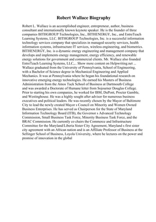 Robert Wallace Biography
Robert L. Wallace is an accomplished engineer, entrepreneur, author, business
consultant and internationally known keynote speaker. He is the founder of three
companies BITHGROUP Technologies, Inc., BITHENERGY, Inc., and EntreTeach
Learning Systems, LLC. BITHGROUP Technologies, Inc. is a successful information
technology services company that specializes in managed security services, health
information systems, infrastructure IT services, wireless engineering, and biometrics.
BITHENERGY, Inc. is a dynamic energy engineering and management company that
develops and implements energy management, energy efficiency, and renewable
energy solutions for government and commercial clients. Mr. Wallace also founded
EntreTeach Learning Systems, LLC,... Show more content on Helpwriting.net ...
Wallace graduated from the University of Pennsylvania, School of Engineering,
with a Bachelor of Science degree in Mechanical Engineering and Applied
Mechanics. It was at Pennsylvania where he began his foundational research on
innovative emerging energy technologies. He earned his Masters of Business
Administration from the Amos Tuck School of Business at Dartmouth College
and was awarded a Doctorate of Humane letter from Sojourner Douglas College.
Prior to starting his own companies, he worked for IBM, DuPont, Procter Gamble,
and Westinghouse. He was a highly sought after advisor for numerous business
executives and political leaders. He was recently chosen by the Mayor of Baltimore
City to lead the newly created Mayor s Council on Minority and Women Owned
Business Enterprises. He has served as Chairperson for the State of Maryland
Information Technology Board (ITB), the Governor s Advanced Technology
Commission, Small Business Task Force, Minority Business Task Force, and the
BRAC Commission. He currently co chairs the Commerce and Infrastructure
Committee for the Maryland/Liberia Sister City Agreement, Maryland s first sister
city agreement with an African nation and is an Affiliate Professor of Business at the
Sellinger School of Business, Loyola University, where he lectures on the power and
promise of innovation in the global
 