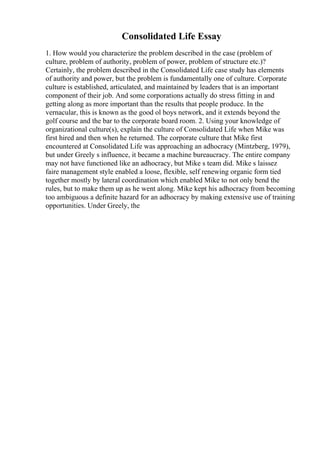 Consolidated Life Essay
1. How would you characterize the problem described in the case (problem of
culture, problem of authority, problem of power, problem of structure etc.)?
Certainly, the problem described in the Consolidated Life case study has elements
of authority and power, but the problem is fundamentally one of culture. Corporate
culture is established, articulated, and maintained by leaders that is an important
component of their job. And some corporations actually do stress fitting in and
getting along as more important than the results that people produce. In the
vernacular, this is known as the good ol boys network, and it extends beyond the
golf course and the bar to the corporate board room. 2. Using your knowledge of
organizational culture(s), explain the culture of Consolidated Life when Mike was
first hired and then when he returned. The corporate culture that Mike first
encountered at Consolidated Life was approaching an adhocracy (Mintzberg, 1979),
but under Greely s influence, it became a machine bureaucracy. The entire company
may not have functioned like an adhocracy, but Mike s team did. Mike s laissez
faire management style enabled a loose, flexible, self renewing organic form tied
together mostly by lateral coordination which enabled Mike to not only bend the
rules, but to make them up as he went along. Mike kept his adhocracy from becoming
too ambiguous a definite hazard for an adhocracy by making extensive use of training
opportunities. Under Greely, the
 