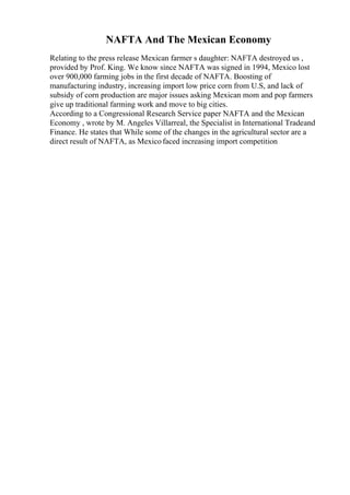 NAFTA And The Mexican Economy
Relating to the press release Mexican farmer s daughter: NAFTA destroyed us ,
provided by Prof. King. We know since NAFTA was signed in 1994, Mexico lost
over 900,000 farming jobs in the first decade of NAFTA. Boosting of
manufacturing industry, increasing import low price corn from U.S, and lack of
subsidy of corn production are major issues asking Mexican mom and pop farmers
give up traditional farming work and move to big cities.
According to a Congressional Research Service paper NAFTA and the Mexican
Economy , wrote by M. Angeles Villarreal, the Specialist in International Tradeand
Finance. He states that While some of the changes in the agricultural sector are a
direct result of NAFTA, as Mexicofaced increasing import competition
 