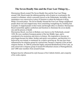 The Seven Deadly Sins and the Four Last Things by...
Hieronymus Bosch created The Seven Deadly Sins and the Four Last Things
around 1500. Bosch made the tabletop painting with oil paint on wood panels; He
created it in Brabant, which is presently known as the Netherlands. Incredibly, this
masterpiece was conceived as a piece of furniture to adorn the bedroom in King
Philip s Escorial palace. The Seven Deadly Sinsand the Four Last Things enlightened
people about sins and stopped many from committing wrongdoings by instilling fear
in people; It stopped people in their tracks and brought ethics to attention. Hieronymus
Bosch masterfully applies symbolism and literalism to illuminate the seven deadly
sins and the process of death.
Hieronymus Bosch, was born in Brabant, now known as the Netherlands, around
1450. He was a northern European painter of the late Middle Ages, and is
considered to be mysterious and elusive in history. His inspiration to become an
artist began because his father, brother and uncles were painters, and therefore it is
believed he was trained, or mentored, by a relative growing up. He may have been
influenced by his religious group for a period time, because a majority of his art had
religious themes. In 1488 he joined the highly esteemed Brotherhood of Our Lady, an
arch conservative religious group of around 40 influential citizens of Hertogenbosch,
and 7,000 outer members from around Europe.
Religion heavily influenced his style because of his Catholic beliefs, and a majority
of his works express
 