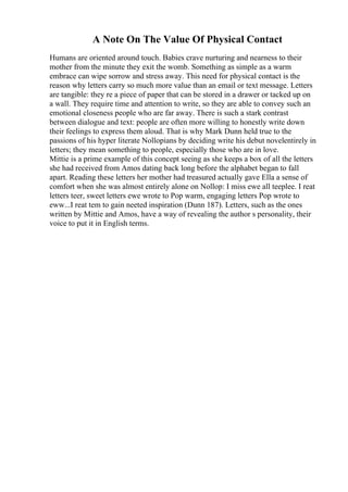 A Note On The Value Of Physical Contact
Humans are oriented around touch. Babies crave nurturing and nearness to their
mother from the minute they exit the womb. Something as simple as a warm
embrace can wipe sorrow and stress away. This need for physical contact is the
reason why letters carry so much more value than an email or text message. Letters
are tangible: they re a piece of paper that can be stored in a drawer or tacked up on
a wall. They require time and attention to write, so they are able to convey such an
emotional closeness people who are far away. There is such a stark contrast
between dialogue and text: people are often more willing to honestly write down
their feelings to express them aloud. That is why Mark Dunn held true to the
passions of his hyper literate Nollopians by deciding write his debut novelentirely in
letters; they mean something to people, especially those who are in love.
Mittie is a prime example of this concept seeing as she keeps a box of all the letters
she had received from Amos dating back long before the alphabet began to fall
apart. Reading these letters her mother had treasured actually gave Ella a sense of
comfort when she was almost entirely alone on Nollop: I miss ewe all teeplee. I reat
letters teer, sweet letters ewe wrote to Pop warm, engaging letters Pop wrote to
eww...I reat tem to gain neeted inspiration (Dunn 187). Letters, such as the ones
written by Mittie and Amos, have a way of revealing the author s personality, their
voice to put it in English terms.
 