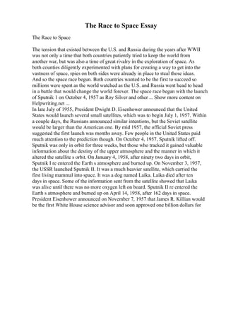 The Race to Space Essay
The Race to Space
The tension that existed between the U.S. and Russia during the years after WWII
was not only a time that both countries patiently tried to keep the world from
another war, but was also a time of great rivalry in the exploration of space. As
both counties diligently experimented with plans for creating a way to get into the
vastness of space, spies on both sides were already in place to steal those ideas.
And so the space race begun. Both countries wanted to be the first to succeed so
millions were spent as the world watched as the U.S. and Russia went head to head
in a battle that would change the world forever. The space race began with the launch
of Sputnik 1 on October 4, 1957 as Roy Silver and other ... Show more content on
Helpwriting.net ...
In late July of 1955, President Dwight D. Eisenhower announced that the United
States would launch several small satellites, which was to begin July 1, 1957. Within
a couple days, the Russians announced similar intentions, but the Soviet satellite
would be larger than the American one. By mid 1957, the official Soviet press
suggested the first launch was months away. Few people in the United States paid
much attention to the prediction though. On October 4, 1957, Sputnik lifted off.
Sputnik was only in orbit for three weeks, but those who tracked it gained valuable
information about the destiny of the upper atmosphere and the manner in which it
altered the satellite s orbit. On January 4, 1958, after ninety two days in orbit,
Sputnik I re entered the Earth s atmosphere and burned up. On November 3, 1957,
the USSR launched Sputnik II. It was a much heavier satellite, which carried the
first living mammal into space. It was a dog named Laika. Laika died after ten
days in space. Some of the information sent from the satellite showed that Laika
was alive until there was no more oxygen left on board. Sputnik II re entered the
Earth s atmosphere and burned up on April 14, 1958, after 162 days in space.
President Eisenhower announced on November 7, 1957 that James R. Killian would
be the first White House science advisor and soon approved one billion dollars for
 