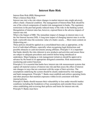 Interest Rate Risk
Interest Rate Risk (IRR) Management
What is Interest Rate Risk :
Interest rate risk is the risk where changes in market interest rates might adversely
affect a bank s financial condition. The management of Interest Rate Risk should be
one of the critical components of market risk management in banks. The regulatory
restrictions in the past had greatly reduced many of the risks in the banking system.
Deregulation of interest rates has, however, exposed them to the adverse impacts of
interest rate risk.
What is the Impact of IRR: The immediate impact of changes in interest rates is on
the Net Interest Income (NII). A long term impact of changing interest rates is on the
bank s networth since the economic value of a bank s assets, ... Show more content on
Helpwriting.net ...
These policies should be applied on a consolidated basis and, as appropriate, at the
level of individual affiliates, especially when recognising legal distinctions and
possible obstacles to cash movements among affiliates. Principle 5: It is important
that banks identify the risks inherent in new products and activities and ensure these
are subject to adequate procedures and controls before being introduced or
undertaken. Major hedging or risk management initiatives should be approved in
advance by the board or its appropriate delegated committee. Risk measurement,
monitoring and control functions
Principle 6: It is essential that banks have interest rate risk measurement systems that
capture all material sources of interest rate risk and that assess the effect of interest
rate changes in ways that are consistent with the scope of their activities. The
assumptions underlying the system should be clearly understood by risk managers
and bank management. Principle 7: Banks must establish and enforce operating limits
and other practices that maintain exposures within levels consistent with their
internal policies.
Principle 8: Banks should measure their vulnerability to loss under stressful market
conditions including the breakdown of key assumptions and consider those results
when establishing and reviewing their policies and limits for interest rate risk.
Principle 9: Banks must have
 
