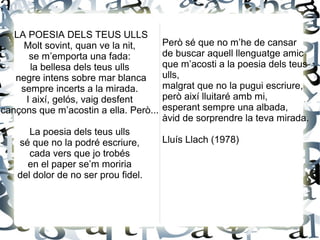 LA POESIA DELS TEUS ULLS
Molt sovint, quan ve la nit,
se m’emporta una fada:
la bellesa dels teus ulls
negre intens sobre mar blanca
sempre incerts a la mirada.
I així, gelós, vaig desfent
cançons que m’acostin a ella. Però...
La poesia dels teus ulls
sé que no la podré escriure,
cada vers que jo trobés
en el paper se’m moriria
del dolor de no ser prou fidel.
Però sé que no m’he de cansar
de buscar aquell llenguatge amic
que m’acosti a la poesia dels teus
ulls,
malgrat que no la pugui escriure,
però així lluitaré amb mi,
esperant sempre una albada,
àvid de sorprendre la teva mirada.
Lluís Llach (1978)
 