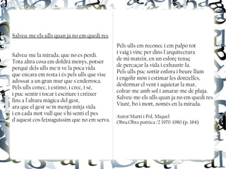 Salveu-me els ulls quan ja no em quedi res
Salveu-me la mirada, que no es perdi.
Tota altra cosa em doldrà menys, potser
perquè dels ulls me'n ve la poca vida
que encara em resta i és pels ulls que visc
adossat a un gran mur que s'enderroca.
Pels ulls conec, i estimo, i crec, i sé,
i puc sentir i tocar i escriure i créixer
fins a l'altura màgica del gest,
ara que el gest se'm menja mitja vida
i en cada mot vull que s'hi senti el pes
d'aquest cos feixuguíssim que no em serva.
Pels ulls em reconec i em palpo tot
i vaig i vinc per dins l'arquitectura
de mi mateix, en un esforç tenaç
de percaçar la vida i exhaurir-la.
Pels ulls puc sortir enfora i beure llum
i engolir món i estimar les donzelles,
desfermar el vent i aquietar la mar,
colrar-me amb sol i amarar-me de pluja.
Salveu-me els ulls quan ja no em quedi res.
Viuré, bo i mort, només en la mirada.
Autor:Martí i Pol, Miquel
Obra:Obra poètica /2 1970-1980 (p. 184)
 