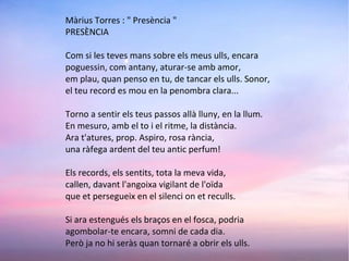 Màrius Torres : " Presència "
PRESÈNCIA
Com si les teves mans sobre els meus ulls, encara
poguessin, com antany, aturar-se amb amor,
em plau, quan penso en tu, de tancar els ulls. Sonor,
el teu record es mou en la penombra clara...
Torno a sentir els teus passos allà lluny, en la llum.
En mesuro, amb el to i el ritme, la distància.
Ara t'atures, prop. Aspiro, rosa rància,
una ràfega ardent del teu antic perfum!
Els records, els sentits, tota la meva vida,
callen, davant l'angoixa vigilant de l'oïda
que et persegueix en el silenci on et reculls.
Si ara estengués els braços en el fosca, podria
agombolar-te encara, somni de cada dia.
Però ja no hi seràs quan tornaré a obrir els ulls.
 