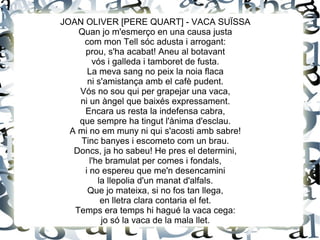 JOAN OLIVER [PERE QUART] - VACA SUÏSSA
Quan jo m'esmerço en una causa justa
com mon Tell sóc adusta i arrogant:
prou, s'ha acabat! Aneu al botavant
vós i galleda i tamboret de fusta.
La meva sang no peix la noia flaca
ni s'amistança amb el cafè pudent.
Vós no sou qui per grapejar una vaca,
ni un àngel que baixés expressament.
Encara us resta la indefensa cabra,
que sempre ha tingut l'ànima d'esclau.
A mi no em muny ni qui s'acosti amb sabre!
Tinc banyes i escometo com un brau.
Doncs, ja ho sabeu! He pres el determini,
l'he bramulat per comes i fondals,
i no espereu que me'n desencamini
la llepolia d'un manat d'alfals.
Que jo mateixa, si no fos tan llega,
en lletra clara contaria el fet.
Temps era temps hi hagué la vaca cega:
jo só la vaca de la mala llet.
 