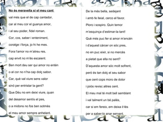 No és meravella si el meu cant
val més que el de cap cantador,
car al meu cor el guanya amor,
i al seu poder, fidel roman.
Cor, cos, saber i enteniment,
coratge i força, jo hi he mes.
Fora l’amor no m’atreu res,
cap envit no m’és escaient.
Ben mort deu ser qui amor no entén
o al cor no n’ha cap dolç sabor.
Car, què val viure sens valor
sinó per entristar la gent?
Que Déu no em deixi viure, quan
del desamor sentís el pes,
o a midons no fos ben sotmès
el meu amor sempre anhelant.
De la més bella, sedejant
i amb fe lleial, cerco el favor.
Ploro i sospiro. Quin temor
m’esquinça d’estimar-la tant!
Què més puc fer si amor m’encén
i d’aquest càrcer on sóc pres,
no en puc eixir, si no mercès
a pietat que ella no sent?
D’aquesta amor sóc molt sofrent,
però és tan dolç el seu sabor
que cent cops moro de dolor
i joiós revisc altres cent.
El meu mal té molt bell semblant
i val talment un bé palès,
car si em fereix, em deixa il·lès
per a saber-lo anar servant.
 