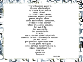 Tinc tantes coses que dir-te,
idees de tots els sabors:
amargues, àcides, dolces,
agres, picants....
de tots els colors i textures:
lluminoses, esperançadores,
genials, fosques, banals...
plenes de sentiments i sensacions,
buides de judicis o rancor.
tot que en aparéixer s'esvaeix.
tant que dir-te,
tant que mirar-te,
tant que respirar-te,
tocar-te...
que em sembla que em vaig esvaint
amb cada paraula i cada desig que s'esvaeix.
per això t'escric,
per que quede alguna cosa de mi...
encara que no ho llisques.
perquè sent que muic si muic pera tu,
si ja no necessites dir-me,
mirar-me,
respirar-me,
Tocar-me.
Anònim
 