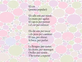 El cos
(poema popular)
Els ulls són per mirar,
les mans per agafar.
El cap és per pensar
i el cor per estimar.
Els dit són per tocar
i els peus per caminar.
El nas, per olorar;
la boca, per parlar.
La llengua, per tastar;
les dents, per mastegar.
Orelles per sentir...
T’ho torno a repetir!
 
