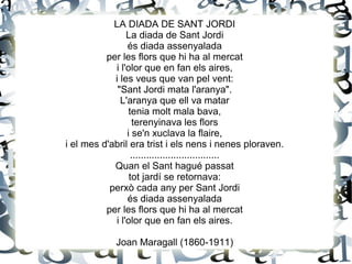 LA DIADA DE SANT JORDI
La diada de Sant Jordi
és diada assenyalada
per les flors que hi ha al mercat
i l'olor que en fan els aires,
i les veus que van pel vent:
"Sant Jordi mata l'aranya".
L'aranya que ell va matar
tenia molt mala bava,
terenyinava les flors
i se'n xuclava la flaire,
i el mes d'abril era trist i els nens i nenes ploraven.
.................................
Quan el Sant hagué passat
tot jardí se retornava:
perxò cada any per Sant Jordi
és diada assenyalada
per les flors que hi ha al mercat
i l'olor que en fan els aires.
Joan Maragall (1860-1911)
 