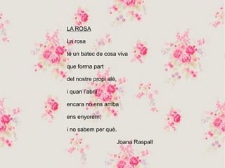 LA ROSA
La rosa
té un batec de cosa viva
que forma part
del nostre propi alè,
i quan l’abril
encara no ens arriba
ens enyorem,
i no sabem per què.
Joana Raspall
 
