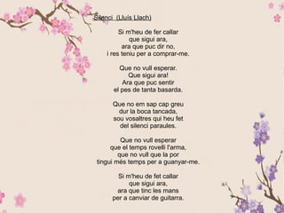 Silenci (Lluís Llach)
Si m'heu de fer callar
que sigui ara,
ara que puc dir no,
i res teniu per a comprar-me.
Que no vull esperar.
Que sigui ara!
Ara que puc sentir
el pes de tanta basarda.
Que no em sap cap greu
dur la boca tancada,
sou vosaltres qui heu fet
del silenci paraules.
Que no vull esperar
que el temps rovelli l'arma,
que no vull que la por
tingui més temps per a guanyar-me.
Si m'heu de fet callar
que sigui ara,
ara que tinc les mans
per a canviar de guitarra.
 