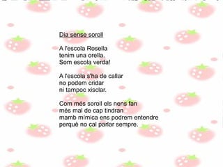 Dia sense soroll
A l'escola Rosella
tenim una orella.
Som escola verda!
A l'escola s'ha de callar
no podem cridar
ni tampoc xisclar.
Com més soroll els nens fan
més mal de cap tindran
mamb mímica ens podrem entendre
perquè no cal parlar sempre.
 
