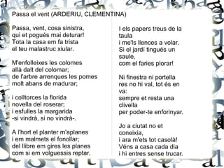 Passa el vent (ARDERIU, CLEMENTINA)
Passa, vent, cosa sinistra,
qui et pogués mai deturar!
Tota la casa em fa trista
el teu malastruc xiular.
M'enfolleixes les colomes
allà dalt del colomar;
de l'arbre arrenques les pomes
molt abans de madurar;
i colltorces la florida
novella del roserar;
i esfulles la margarida
-si vindrà, si no vindrà-.
A l'hort el planter m'aplanes
i em malmets el fonollar;
del llibre em gires les planes
com si em volguessis reptar.
I els papers treus de la
taula
i me'ls llences a volar.
Si el jardí tingués un
saule,
com el faries plorar!
Ni finestra ni portella
res no hi val, tot és en
va:
sempre et resta una
clivella
per poder-te enforinyar.
Jo a ciutat no et
coneixia,
i ara m'ets tot casolà!
Véns a casa cada dia
i hi entres sense trucar.
 