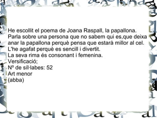 He escollit el poema de Joana Raspall, la papallona.
Parla sobre una persona que no sabem qui es,que deixa
anar la papallona perquè pensa que estarà millor al cel.
L'he agafat perquè es sencill i divertit.
La seva rima és consonant i femenina.
Versificació;
Nº de síl·labes: 52
Art menor
(abba)
 