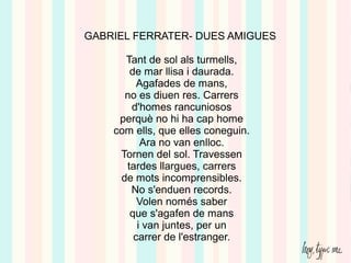 GABRIEL FERRATER- DUES AMIGUES
Tant de sol als turmells,
de mar llisa i daurada.
Agafades de mans,
no es diuen res. Carrers
d'homes rancuniosos
perquè no hi ha cap home
com ells, que elles coneguin.
Ara no van enlloc.
Tornen del sol. Travessen
tardes llargues, carrers
de mots incomprensibles.
No s'enduen records.
Volen només saber
que s'agafen de mans
i van juntes, per un
carrer de l'estranger.
 