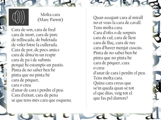 Molta cara
(Marc Parrot)
Cara de son, cara de fred
cara de mort, cara de porc
de relliscada, de bufetada
de voler fotre la cullerada.
Cara de por, de pocs amics
cara de dóna’m un respir
cara de pa i de submís
perquè hi estampis un pastís.
Pinta de no saber ben bé
pinta que no pinta bé
cara de pòquer,
cara o creu
d’anar de cara i perdre el peu.
Cara d’eixut, cara de pena
sé que tens més cara que esquena.
Quan assajant cara al mirall
no et veus la cara de cavall.
Tens molta cara.
Cara d’ofès o de sorprès
cara de cul, cara de llest
cara de lluç, cara de rus
cara d’haver menjat cuscús.
Pinta de no saber ben bé
pinta que no pinta bé
cara de pòquer, cara
o creu
d’anar de cara i perdre el peu.
Tens molta cara.
Quina cara creus que
se’m queda quan sé tot
el que dius, veig tot el
que fas pel darrere?
 