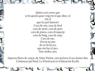 Quina cara creus que
se’m queda quan veig tot el que dius, sé
tot el
que fas pel darrere?
Cara de son, cara de fred
cara de mort, cara de porc
cara de pansa, cara d’esquerp
cara de boig, cara de serp.
Cara de ruc,
d’avui no puc
de no hi ha res
que em faci el pes.
Tinc molta cara.
Aquesta lletra de cançó, de Marc Parrot, està inclosa al seu darrer disc
Començar pel final. La il·lustració és d'Interesni Kazki.
 