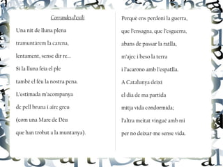 Corrandes d’exili
Una nit de lluna plena
tramuntàrem la carena,
lentament, sense dir re...
Si la lluna feia el ple
també el féu la nostra pena.
L’estimada m’acompanya
de pell bruna i aire greu
(com una Mare de Déu
que han trobat a la muntanya).
Perquè ens perdoni la guerra,
que l’ensagna, que l’esguerra,
abans de passar la ratlla,
m’ajec i beso la terra
i l’acarono amb l’espatlla.
A Catalunya deixí
el dia de ma partida
mitja vida condormida;
l’altra meitat vingué amb mi
per no deixar-me sense vida.
 