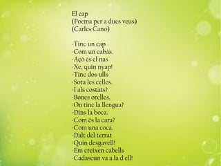 El cap
(Poema per a dues veus)
(Carles Cano)
-Tinc un cap
-Com un cabàs.
-Açò és el nas
-Xe, quin nyap!
-Tinc dos ulls
-Sota les celles.
-I als costats?
-Bones orelles.
-On tinc la llengua?
-Dins la boca.
-Com és la cara?
-Com una coca.
-Dalt del terrat
-Quin desgavell!
-Em creixen cabells
-Cadascun va a la d'ell!
 