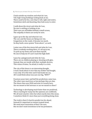 L. How do you envision the city of the future?
I look outside my window and what do I see,
Tall, high-rising buildings looking back at me,
There used to be few, now they’re left, right and centre,
Sometimes dark and daunting, they look scary to enter.
I walk down the street and what do I see,
No-one is smiling or looking at me,
Their eyes are all hidden behind a small screen,
The empathy in them can rarely be seen.
I gaze up to the sky and what do I see,
The cars and the buses are flying over me,
Congestion on the roads, it became too much,
So they built a new system “from above”, as such.
I enter one of the few stores left and what do I see,
There is nobody working there, it’s all up to me,
To pick up my items and scan them myself,
No one to help me if I can’t reach the high shelf.
I pass by a playground and what do I see,
There are no children playing or shouting with glee,
Instead, they are inside with their multiple devices,
This vision of mine, I’m afraid, it really is a crisis.
The city of the future is an interesting thought,
I read a book about it once that my mother had bought,
I was only 10 at the time and it had made me cry,
All I could think about was just one big, “WHY?”
Fourteen years later and half the predictions came true,
The other ones much less so but perhaps they are due,
The future then was 2020 and now it is nearly here,
Are we meant to feel nervous or are we meant to cheer?
Technology is developing much faster than we predicted,
This is exciting for many but the opinions are conflicted,
We all want smarter cities but what exactly does this mean,
I somehow think it’s more than just everything being clean.
The truth is that it’s hard to predict too far ahead,
Instead it’s important to remain in good stead,
We need more innovation of that I am sure,
But we don’t want inventions to be too premature.
 
