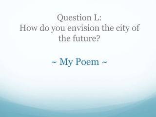 Question L:
How do you envision the city of
the future?
~ My Poem ~
 