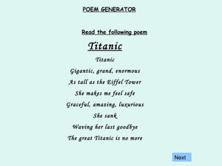 Titanic Titanic Gigantic, grand, enormous As tall as the Eiffel Tower She makes me feel safe Graceful, amazing, luxurious She sank Waving her last goodbye The great Titanic is no more Read the following poem Next POEM GENERATOR 