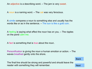 An  adjective  is a describing word. – The jam is very   sweet. A  noun  is a naming word. – The  cat  was very ferocious. A  simile  compares a noun to something else and usually has the words like or as in the sentence. –  The sun is like a gold coin. A  feeling  is saying what effect the noun has on you. – The ripples on the pond  calm me. A  fact  is something that is  true  about the noun. Personification  is giving the noun a human emotion or action. – The waves  breathed  gently onto the shore. The final line should be strong and powerful and should leave the reader with something they will remember. Next Back 