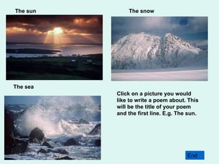 Click on a picture you would like to write a poem about. This will be the title of your poem and the first line. E.g. The sun.  The sun The snow The sea End 