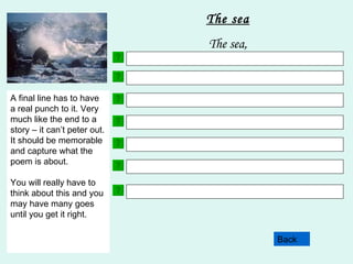 Choose 3 adjectives. Here are some examples to help:  crashing  powerful  frightening rolling  surging  pounding Back The sea The sea, Your next line will include a simile. This is where you describe a noun as something else. Here are two examples;  The surf roared like a lion. The waves rhythmically pounded against the rocks like a drumbeat. This line in your poem will contain something about how the noun makes you feel. Try not to us words like sad, happy scared as these are overused words. Try and use more imaginative language but still remembering what the subject of your poem is!! Choose 3 more adjectives. Make sure that they are different to the ones you used in line 2. This line of your poem must contain a fact. Facts are statements which are true. E.G. Snowdon is the highest mountain in Wales.  This line uses personification. This is where the noun is described as having an animal or a human quality or action. Here are some examples; The waves flung themselves on to the shore. The tide breathed gently in and out. A final line has to have a real punch to it. Very much like the end to a story – it can’t peter out. It should be memorable and capture what the poem is about. You will really have to think about this and you may have many goes until you get it right. 