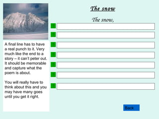 Choose 3 adjectives. Here are some examples to help:  white  sparkly  cold  crunchy  gleaming  silent  delicate Back The snow The snow, Your next line will include a simile. This is where you describe a noun as something else. Here are two examples;  The snow sparkled like precious jewels. The snow lay on the ground like a thick rug. This line in your poem will contain something about how the noun makes you feel. Try not to us words like sad, happy scared as these are overused words. Try and use more imaginative language but still remembering what the subject of your poem is!! Choose 3 more adjectives. Make sure that they are different to the ones you used in line 2. This line of your poem must contain a fact. Facts are statements which are true. E.G. Snowdon is the highest mountain in Wales.  This line uses personification. This is where the noun is described as having an animal or a human quality or action. Here are some examples; The frost bites at your fingers. The snow crept slowly down the mountainside. A final line has to have a real punch to it. Very much like the end to a story – it can’t peter out. It should be memorable and capture what the poem is about. You will really have to think about this and you may have many goes until you get it right. 