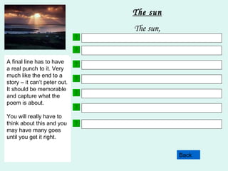 Choose 3 adjectives. Here are some examples to help:  gleaming  shining  burning  radiant  penetrating  life-giving Back The sun The sun, Your next line will include a simile. This is where you describe a noun as something else. Here are two examples;  The sun beamed like a happy child. The sun’s rays were like stairways to heaven. This line in your poem will contain something about how the noun makes you feel. Try not to us words like sad, happy scared as these are overused words. Try and use more imaginative language but still remembering what the subject of your poem is!! Choose 3 more adjectives. Make sure that they are different to the ones you used in line 2. This line of your poem must contain a fact. Facts are statements which are true. E.G. Snowdon is the highest mountain in Wales.  This line uses personification. This is where the noun is described as having an animal or a human quality or action. Here are some examples; The sun peeped from behind the clouds. The sun gently caressed the growing plants. A final line has to have a real punch to it. Very much like the end to a story – it can’t peter out. It should be memorable and capture what the poem is about. You will really have to think about this and you may have many goes until you get it right. 