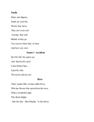 Snails
Slimy and slippery,
Snails are such fun,
Slowly they move,
They can’t even run!
Leaving their trail
Behind as they go.
You can see where they’ve been
And how very slow.
Santa’s Accident
Ho! Ho! Ho! He said to me
And then he hit a tree!
Cause Santa Claus,
Upon his sled,
The tree he did not see!
Rose
There’ quaint little woman called Rose,
Who has flowers that sproutfrom her nose.
What a wonderful sight,
This floral delight,
And she wins ‘Best Display ‘ in the shows.
 