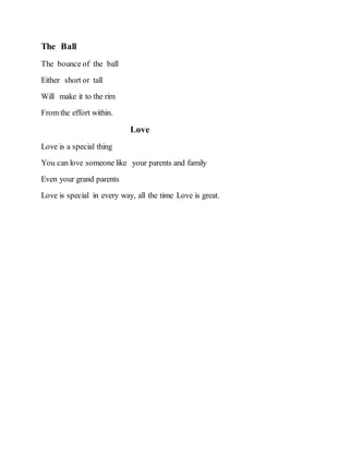 The Ball
The bounce of the ball
Either short or tall
Will make it to the rim
From the effort within.
Love
Love is a special thing
You can love someone like your parents and family
Even your grand parents
Love is special in every way, all the time Love is great.
 