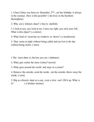 1. Clara Clatter was born on December 27th , yet her birthday is always
in the summer. How is this possible? ( she lives in the Southern
Hemisphere)
2. Why son’y lobsters share? ( they’re shelfish)
3. I look at you, you look at me, I raise my right, you raise your left.
What is this object? ( a mirror)
4. What kind of room has no windows or doors? ( a mushroom)
5. They come at night without being called and are lost in the day
without being stolen. ( stars)
1.The more there is, the less you see. ( darkness)
2. What gets wetter the more it dries? (towel)
3. What goes around the world and stays in a corner?
4. Remove the outside, cook the inside , eat the outside, throw away the
inside. ( corn)
5. Big as a biscuit, deep as a cup , even a river can’t fill it up. What is
it? ( a kitchen strainer)
 