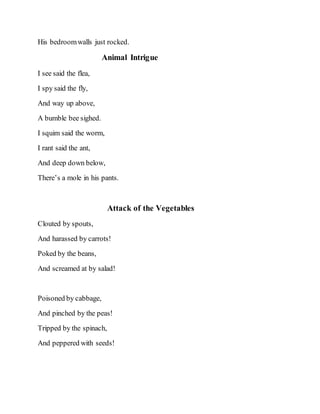His bedroomwalls just rocked.
Animal Intrigue
I see said the flea,
I spy said the fly,
And way up above,
A bumble bee sighed.
I squim said the worm,
I rant said the ant,
And deep down below,
There’s a mole in his pants.
Attack of the Vegetables
Clouted by spouts,
And harassed by carrots!
Poked by the beans,
And screamed at by salad!
Poisoned by cabbage,
And pinched by the peas!
Tripped by the spinach,
And peppered with seeds!
 