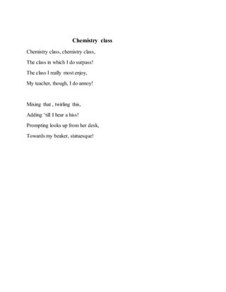 Chemistry class
Chemistry class, chemistry class,
The class in which I do surpass!
The class I really most enjoy,
My teacher, though, I do annoy!
Mixing that , twirling this,
Adding ‘till I hear a hiss!
Prompting looks up from her desk,
Towards my beaker, statuesque!
 