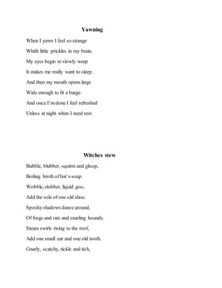 Yawning
When I yawn I feel so strange
Whith little prickles in my brain.
My eyes begin to slowly weep
It makes me really want to sleep.
And then my mouth opens large
Wide enough to fit a barge.
And once I’m done I feel refreshed
Unless at night when I need rest.
Witches stew
Bubble, blubber, squirm and gloop,
Boiling broth of bat’s soup.
Wobble, slobber, liquid goo,
Add the sole of one old shoe.
Spookyshadows dance around,
Of frogs and rats and snarling hounds.
Steam swirls rising to the roof,
Add one small ear and one old tooth.
Gnarly, scatchy, tickle and itch,
 