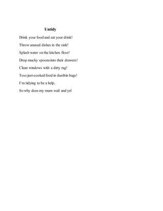 Untidy
Drink your food and eat your drink!
Throw unused dishes in the sink!
Splash water on the kitchen floor!
Drop mucky spoonsinto their drawers!
Clean windows with a dirty rag!
Toss just-cooked food in dustbin bags!
I’m tidying to be a help,
So why does my mum wail and yel
 