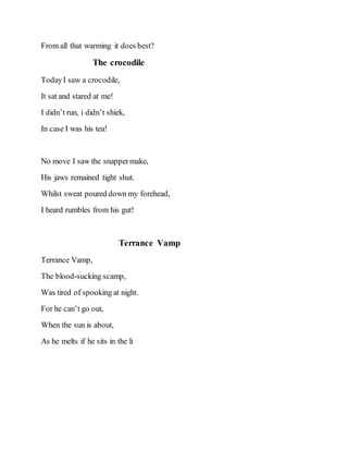 From all that warming it does best?
The crocodile
TodayI saw a crocodile,
It sat and stared at me!
I didn’t run, i didn’t shiek,
In case I was his tea!
No move I saw the snappermake,
His jaws remained tight shut.
Whilst sweat poured down my forehead,
I heard rumbles from his gut!
Terrance Vamp
Terrance Vamp,
The blood-sucking scamp,
Was tired of spooking at night.
For he can’t go out,
When the sun is about,
As he melts if he sits in the li
 